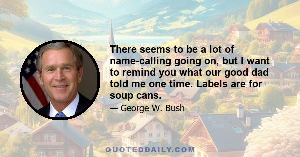 There seems to be a lot of name-calling going on, but I want to remind you what our good dad told me one time. Labels are for soup cans.