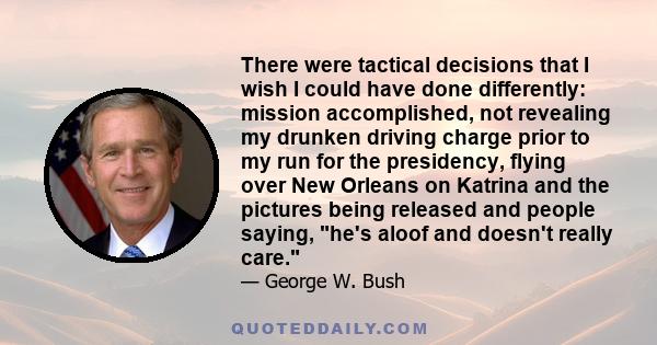 There were tactical decisions that I wish I could have done differently: mission accomplished, not revealing my drunken driving charge prior to my run for the presidency, flying over New Orleans on Katrina and the