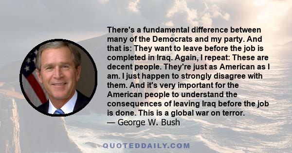 There's a fundamental difference between many of the Democrats and my party. And that is: They want to leave before the job is completed in Iraq. Again, I repeat: These are decent people. They're just as American as I