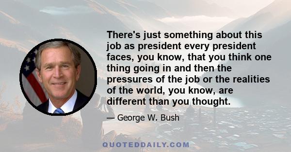 There's just something about this job as president every president faces, you know, that you think one thing going in and then the pressures of the job or the realities of the world, you know, are different than you