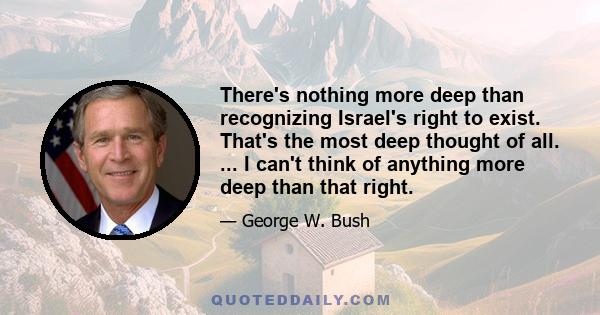 There's nothing more deep than recognizing Israel's right to exist. That's the most deep thought of all. ... I can't think of anything more deep than that right.