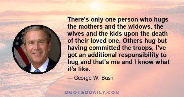 There's only one person who hugs the mothers and the widows, the wives and the kids upon the death of their loved one. Others hug but having committed the troops, I've got an additional responsibility to hug and that's