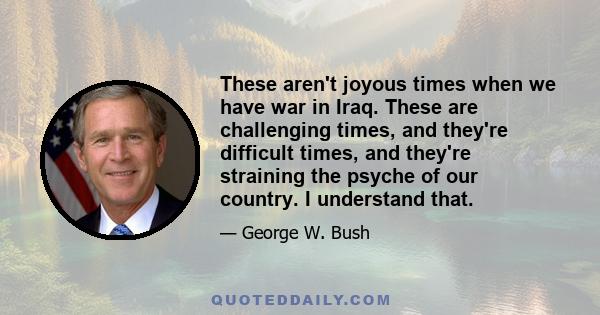 These aren't joyous times when we have war in Iraq. These are challenging times, and they're difficult times, and they're straining the psyche of our country. I understand that.