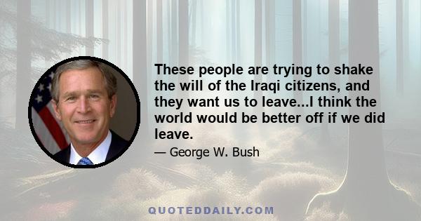 These people are trying to shake the will of the Iraqi citizens, and they want us to leave...I think the world would be better off if we did leave.