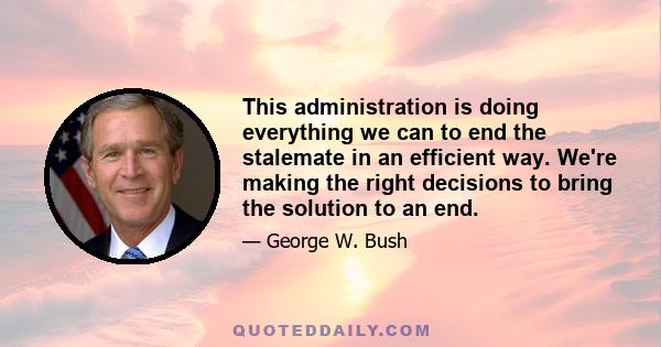 This administration is doing everything we can to end the stalemate in an efficient way. We're making the right decisions to bring the solution to an end.