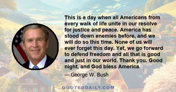 This is a day when all Americans from every walk of life unite in our resolve for justice and peace. America has stood down enemies before, and we will do so this time. None of us will ever forget this day. Yet, we go