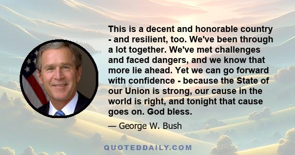 This is a decent and honorable country - and resilient, too. We've been through a lot together. We've met challenges and faced dangers, and we know that more lie ahead. Yet we can go forward with confidence - because