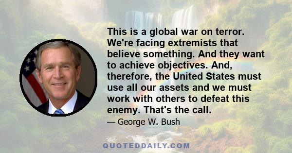 This is a global war on terror. We're facing extremists that believe something. And they want to achieve objectives. And, therefore, the United States must use all our assets and we must work with others to defeat this