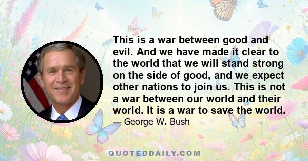 This is a war between good and evil. And we have made it clear to the world that we will stand strong on the side of good, and we expect other nations to join us. This is not a war between our world and their world. It