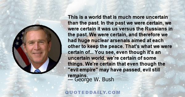 This is a world that is much more uncertain than the past. In the past we were certain, we were certain it was us versus the Russians in the past. We were certain, and therefore we had huge nuclear arsenals aimed at