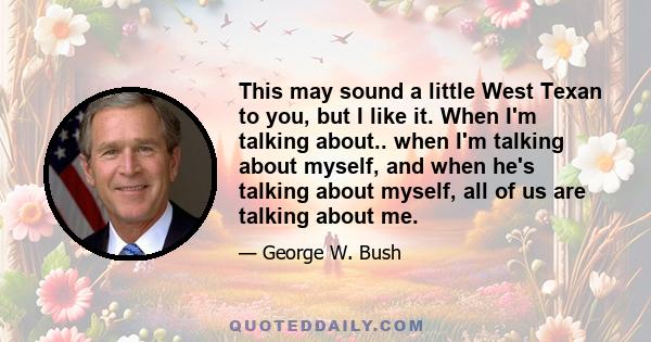 This may sound a little West Texan to you, but I like it. When I'm talking about.. when I'm talking about myself, and when he's talking about myself, all of us are talking about me.