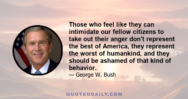 Those who feel like they can intimidate our fellow citizens to take out their anger don't represent the best of America, they represent the worst of humankind, and they should be ashamed of that kind of behavior.