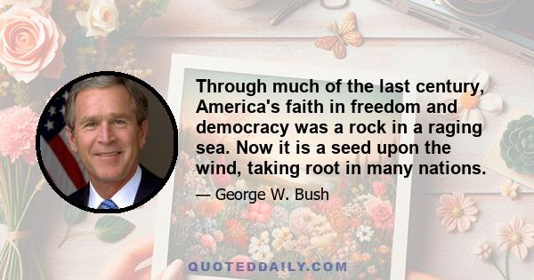 Through much of the last century, America's faith in freedom and democracy was a rock in a raging sea. Now it is a seed upon the wind, taking root in many nations.