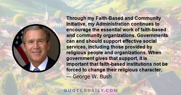 Through my Faith-Based and Community Initiative, my Administration continues to encourage the essential work of faith-based and community organizations. Governments can and should support effective social services,