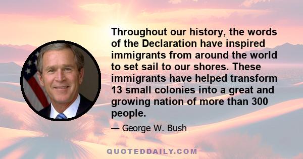 Throughout our history, the words of the Declaration have inspired immigrants from around the world to set sail to our shores. These immigrants have helped transform 13 small colonies into a great and growing nation of