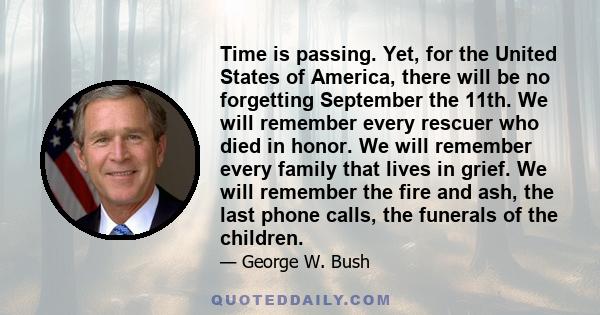 Time is passing. Yet, for the United States of America, there will be no forgetting September the 11th. We will remember every rescuer who died in honor. We will remember every family that lives in grief. We will