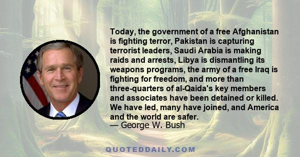 Today, the government of a free Afghanistan is fighting terror, Pakistan is capturing terrorist leaders, Saudi Arabia is making raids and arrests, Libya is dismantling its weapons programs, the army of a free Iraq is