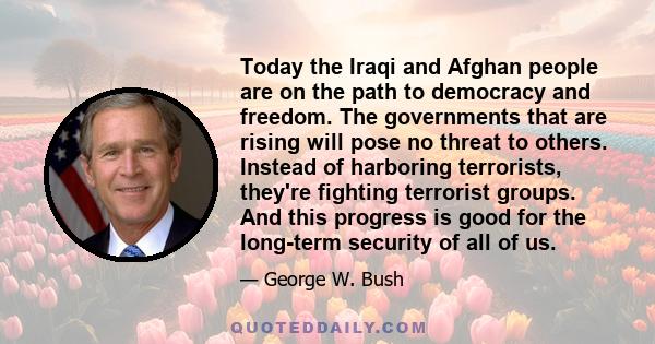 Today the Iraqi and Afghan people are on the path to democracy and freedom. The governments that are rising will pose no threat to others. Instead of harboring terrorists, they're fighting terrorist groups. And this