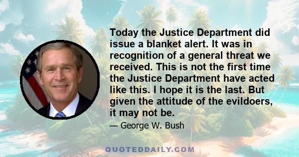 Today the Justice Department did issue a blanket alert. It was in recognition of a general threat we received. This is not the first time the Justice Department have acted like this. I hope it is the last. But given the 