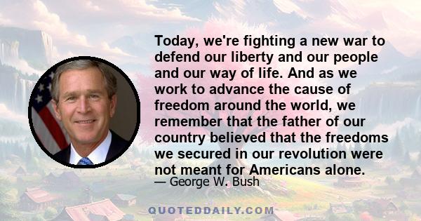 Today, we're fighting a new war to defend our liberty and our people and our way of life. And as we work to advance the cause of freedom around the world, we remember that the father of our country believed that the