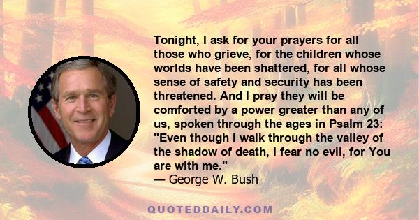 Tonight, I ask for your prayers for all those who grieve, for the children whose worlds have been shattered, for all whose sense of safety and security has been threatened. And I pray they will be comforted by a power