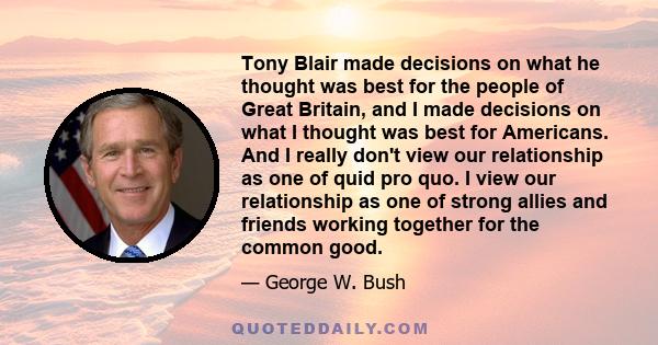 Tony Blair made decisions on what he thought was best for the people of Great Britain, and I made decisions on what I thought was best for Americans. And I really don't view our relationship as one of quid pro quo. I