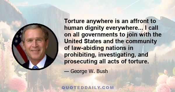 Torture anywhere is an affront to human dignity everywhere... I call on all governments to join with the United States and the community of law-abiding nations in prohibiting, investigating, and prosecuting all acts of