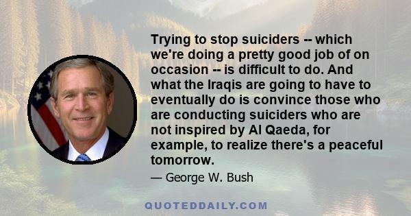 Trying to stop suiciders -- which we're doing a pretty good job of on occasion -- is difficult to do. And what the Iraqis are going to have to eventually do is convince those who are conducting suiciders who are not