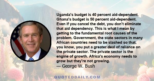 Uganda's budget is 40 percent aid-dependent. Ghana's budget is 50 percent aid-dependent. Even if you cancel the debt, you don't eliminate that aid dependency. This is what I mean by getting to the fundamental root