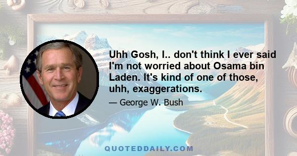 Uhh Gosh, I.. don't think I ever said I'm not worried about Osama bin Laden. It's kind of one of those, uhh, exaggerations.