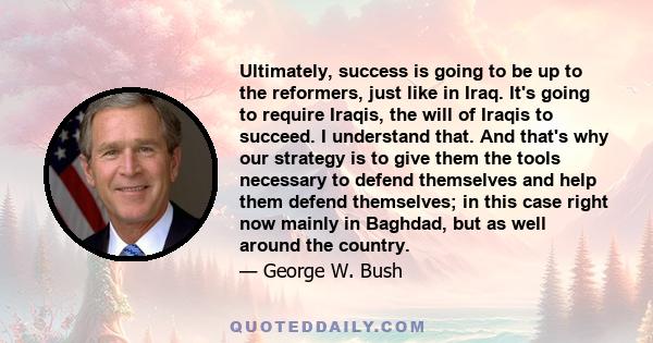 Ultimately, success is going to be up to the reformers, just like in Iraq. It's going to require Iraqis, the will of Iraqis to succeed. I understand that. And that's why our strategy is to give them the tools necessary