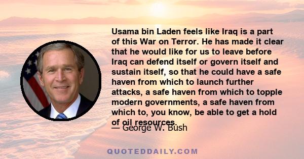 Usama bin Laden feels like Iraq is a part of this War on Terror. He has made it clear that he would like for us to leave before Iraq can defend itself or govern itself and sustain itself, so that he could have a safe