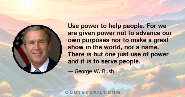 Use power to help people. For we are given power not to advance our own purposes nor to make a great show in the world, nor a name. There is but one just use of power and it is to serve people.