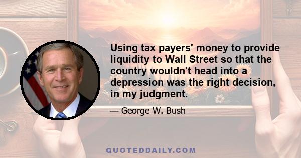 Using tax payers' money to provide liquidity to Wall Street so that the country wouldn't head into a depression was the right decision, in my judgment.