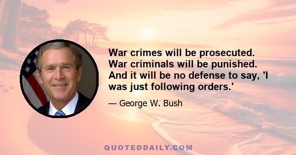 War crimes will be prosecuted. War criminals will be punished. And it will be no defense to say, 'I was just following orders.'