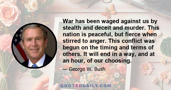 War has been waged against us by stealth and deceit and murder. This nation is peaceful, but fierce when stirred to anger. This conflict was begun on the timing and terms of others. It will end in a way, and at an hour, 