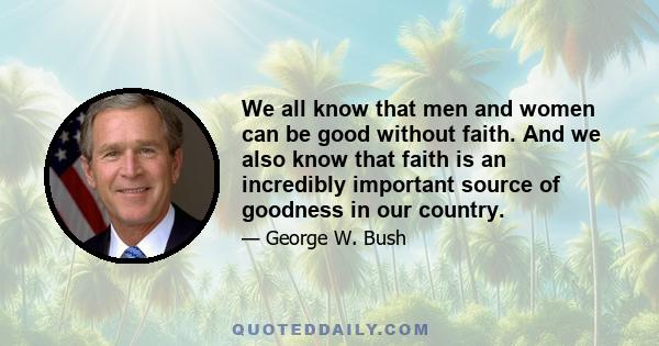 We all know that men and women can be good without faith. And we also know that faith is an incredibly important source of goodness in our country.