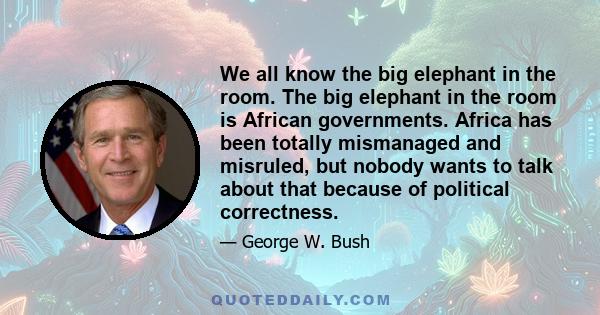 We all know the big elephant in the room. The big elephant in the room is African governments. Africa has been totally mismanaged and misruled, but nobody wants to talk about that because of political correctness.