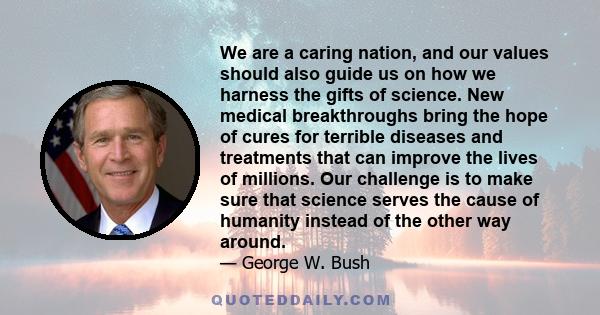 We are a caring nation, and our values should also guide us on how we harness the gifts of science. New medical breakthroughs bring the hope of cures for terrible diseases and treatments that can improve the lives of