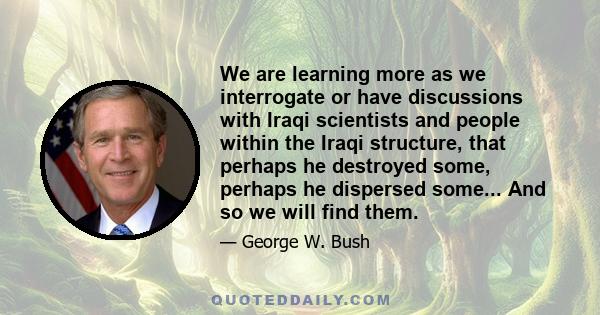 We are learning more as we interrogate or have discussions with Iraqi scientists and people within the Iraqi structure, that perhaps he destroyed some, perhaps he dispersed some... And so we will find them.