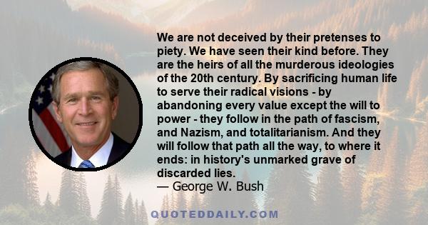 We are not deceived by their pretenses to piety. We have seen their kind before. They are the heirs of all the murderous ideologies of the 20th century. By sacrificing human life to serve their radical visions - by