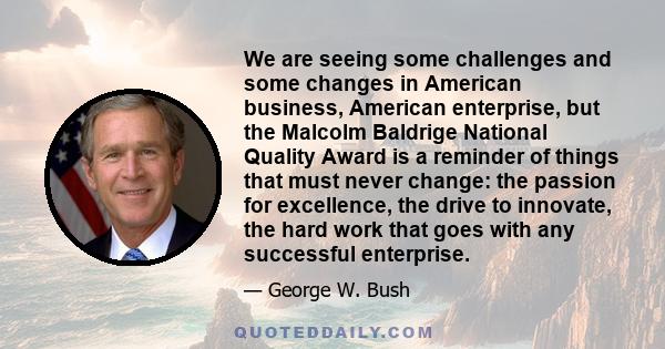 We are seeing some challenges and some changes in American business, American enterprise, but the Malcolm Baldrige National Quality Award is a reminder of things that must never change: the passion for excellence, the