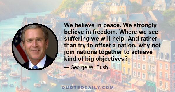 We believe in peace. We strongly believe in freedom. Where we see suffering we will help. And rather than try to offset a nation, why not join nations together to achieve kind of big objectives?