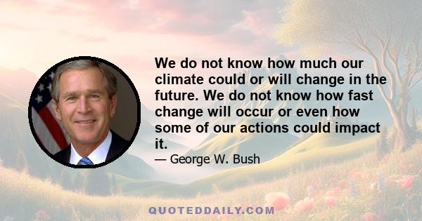 We do not know how much our climate could or will change in the future. We do not know how fast change will occur or even how some of our actions could impact it.