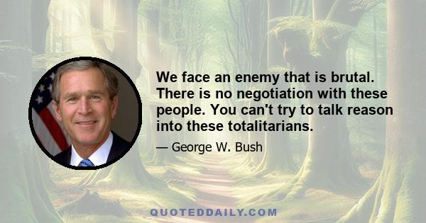 We face an enemy that is brutal. There is no negotiation with these people. You can't try to talk reason into these totalitarians.