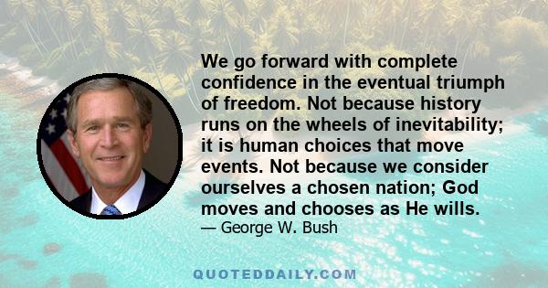 We go forward with complete confidence in the eventual triumph of freedom. Not because history runs on the wheels of inevitability; it is human choices that move events. Not because we consider ourselves a chosen