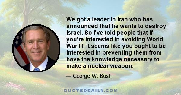 We got a leader in Iran who has announced that he wants to destroy Israel. So I've told people that if you're interested in avoiding World War III, it seems like you ought to be interested in preventing them from have