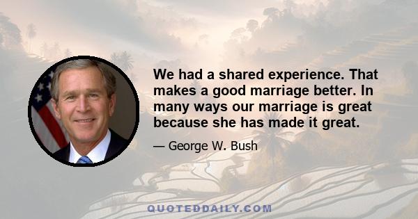 We had a shared experience. That makes a good marriage better. In many ways our marriage is great because she has made it great.