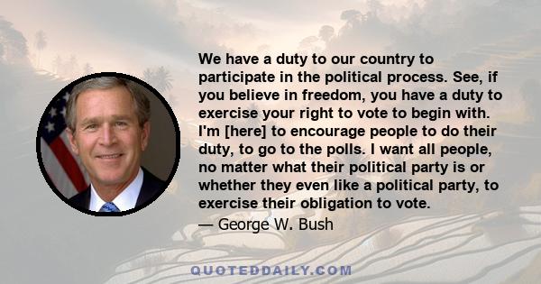 We have a duty to our country to participate in the political process. See, if you believe in freedom, you have a duty to exercise your right to vote to begin with. I'm [here] to encourage people to do their duty, to go 