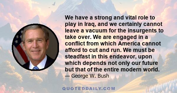 We have a strong and vital role to play in Iraq, and we certainly cannot leave a vacuum for the insurgents to take over. We are engaged in a conflict from which America cannot afford to cut and run. We must be steadfast 